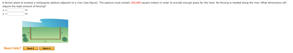 A farmer plans to enclose a rectangular pasture adjacent to a river (see figure). The pasture must contain 320,000 square meters in order to provide enough grass for the herd. No fencing is needed along the river. What dimensions will
require the least amount of fencing?
m
y =
Need Help?
Read It
Watch It
