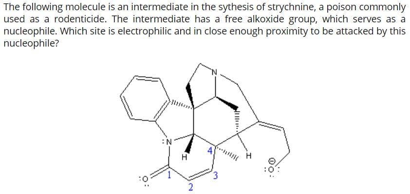 The following molecule is an intermediate in the sythesis of strychnine, a poison commonly
used as a rodenticide. The intermediate has a free alkoxide group, which serves as a
nucleophile. Which site is electrophilic and in close enough proximity to be attacked by this
nucleophile?
:N
H
3.
2.
O:
