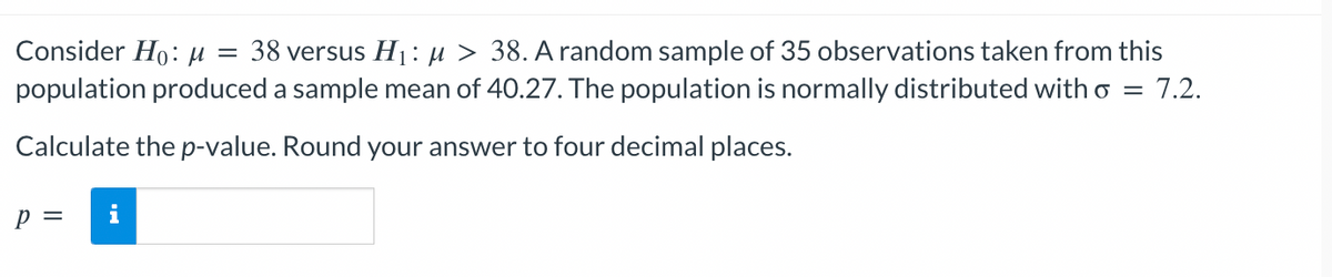 Consider Ho: M = 38 versus H₁: μ > 38. A random sample of 35 observations taken from this
population produced a sample mean of 40.27. The population is normally distributed with o = 7.2.
Calculate the p-value. Round your answer to four decimal places.
P =
i