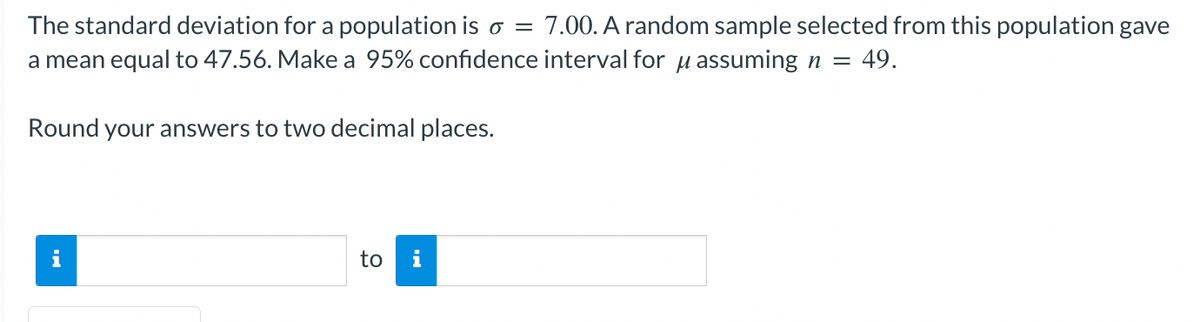 The standard deviation for a population is o = 7.00. A random sample selected from this population gave
a mean equal to 47.56. Make a 95% confidence interval for μ assuming n = 49.
Round your answers to two decimal places.
to
i