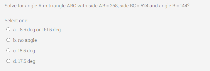 Solve for angle A in triangle ABC with side AB = 268, side BC = 524 and angle B = 144°.
%3D
Select one:
O a. 18.5 deg or 161.5 deg
O b. no angle
O c. 18.5 deg
O d. 17.5 deg
