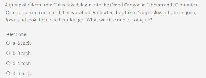 A group of hikers from Tulsa hiked down into the Grand Canyon in 3 hours and 30 minutes.
Coming back up on a trail that was 4 miles shorter, they hiked 2 mph slower than in going
down and took them one hour longer. What was the rate in going up?
Select one:
O a. 6 mph
O b. 3 mph
O c. 4 mph
O d. 5 mph
