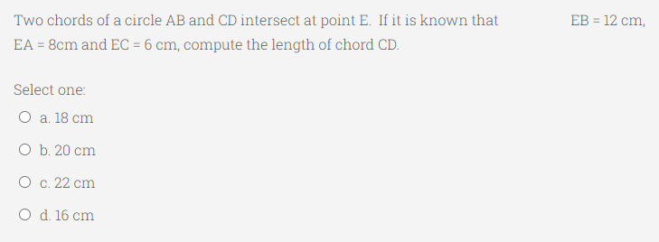 Two chords of a circle AB and CD intersect at point E. If it is known that
ЕB 3 12 cm,
EA = 8cm and EC = 6 cm, compute the length of chord CD.
Select one:
O a. 18 cm
O b. 20 cm
О с. 22 сm
O d. 16 cm
