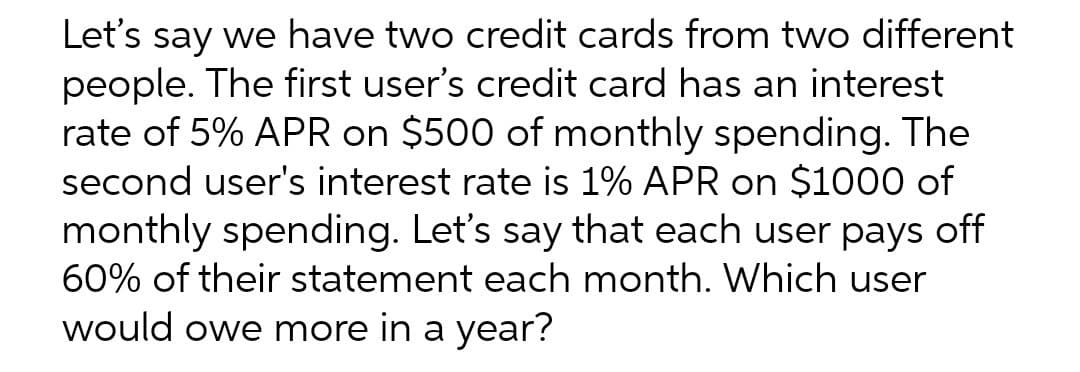 Let's say we have two credit cards from two different
people. The first user's credit card has an interest
rate of 5% APR on $500 of monthly spending. The
second user's interest rate is 1% APR on $1000 of
monthly spending. Let's say that each user pays off
60% of their statement each month. Which user
would owe more in a year?