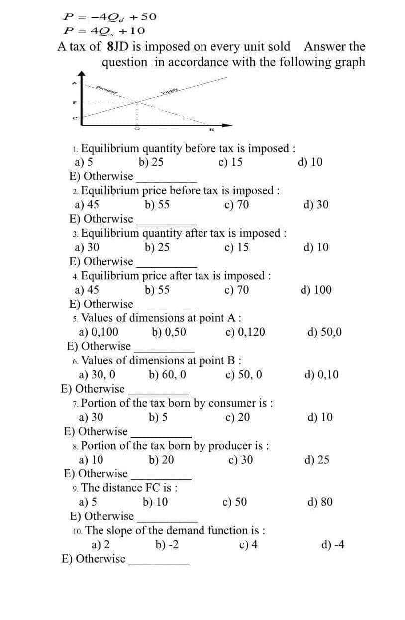 P= -4Q +50
P = 40, +10
A tax of 8JD is imposed on every unit sold Answer the
question in accordance with the following graph
pemand
Supply
C
1. Equilibrium quantity before tax is imposed :
a) 5
b) 25
c) 15
E) Otherwise
2. Equilibrium price before tax is imposed :
a) 45
b) 55
70
E) Otherwise
3. Equilibrium quantity after tax is imposed :
a) 30
b) 25
c) 15
E) Otherwise
4. Equilibrium price after tax is imposed :
a) 45
b) 55
c) 70
E) Otherwise
5. Values of dimensions at point A:
b) 0,50
a) 0,100
c) 0,120
E) Otherwise
6. Values of dimensions at point B:
a) 30,0
b) 60, 0
c) 50, 0
E) Otherwise
7. Portion of the tax born by consumer is:
a) 30
b) 5
c) 20
E) Otherwise
8. Portion of the tax born by producer is :
a) 10
b) 20
c) 30
E) Otherwise
9. The distance FC is :
a) 5
b) 10
c) 50
E) Otherwise
10. The slope of the demand function is:
a) 2
b) -2
c) 4
E) Otherwise
d) 10
d) 30
d) 10
d) 100
d) 50,0
d) 0,10
d) 10
d) 25
d) 80
d) -4