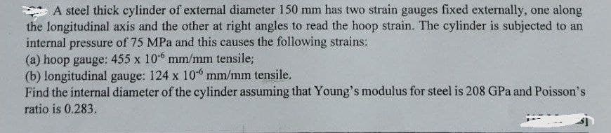 A steel thick cylinder of external diameter 150 mm has two strain gauges fixed externally, one along
the longitudinal axis and the other at right angles to read the hoop strain. The cylinder is subjected to an
internal pressure of 75 MPa and this causes the following strains:
(a) hoop gauge: 455 x 106 mm/mm tensile;
(b) longitudinal gauge: 124 x 10 mm/mm tensile.
Find the internal diameter of the cylinder assuming that Young's modulus for steel is 208 GPa and Poisson's
ratio is 0.283.