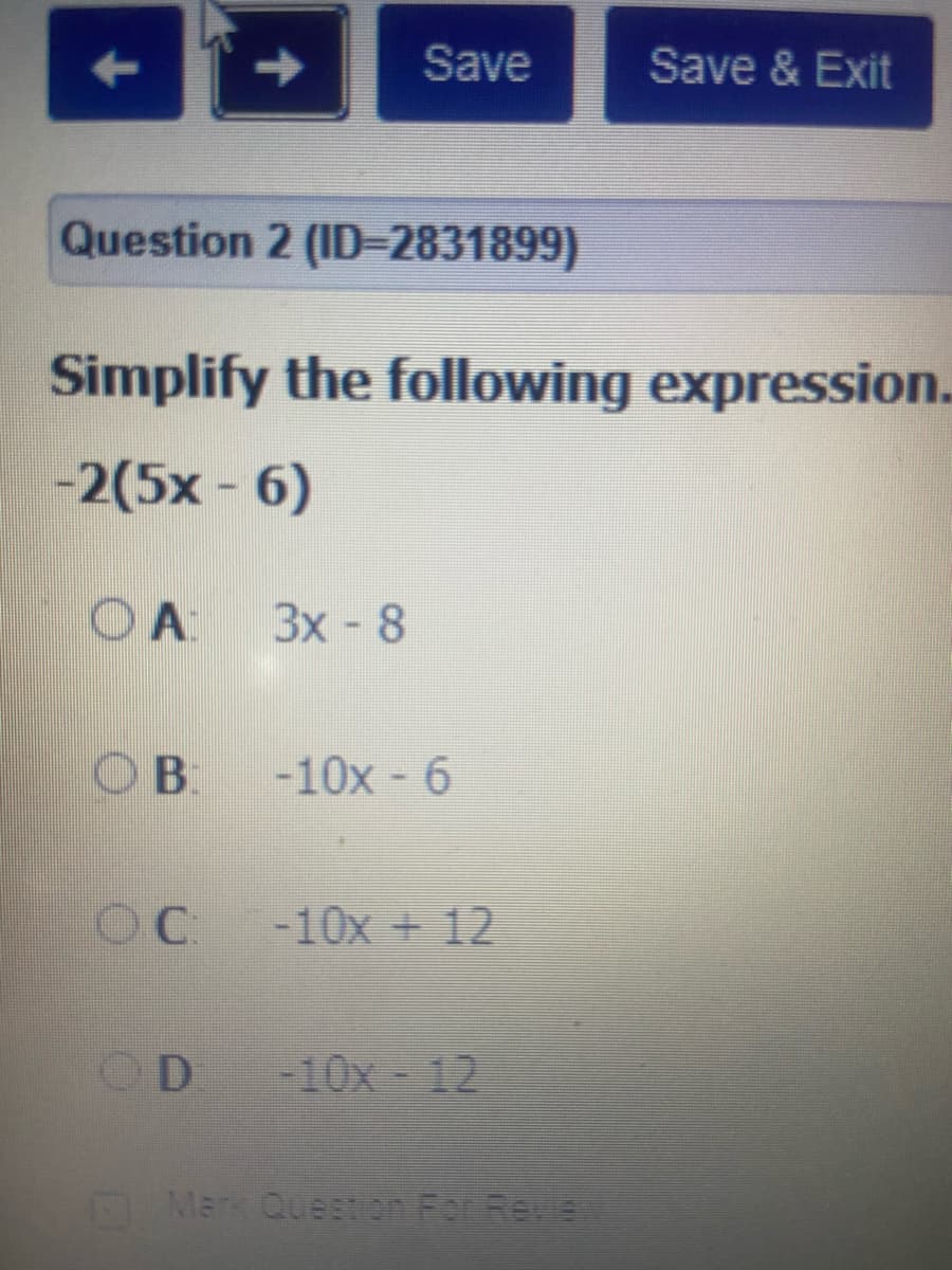 Save
Save & Exit
Question 2 (ID=2831899)
Simplify the following expression.
-2(5x-6)
O A
3x-8
OB.
-10x - 6
OC -10x + 12
OD -10x - 12
Mark Question For Revie
