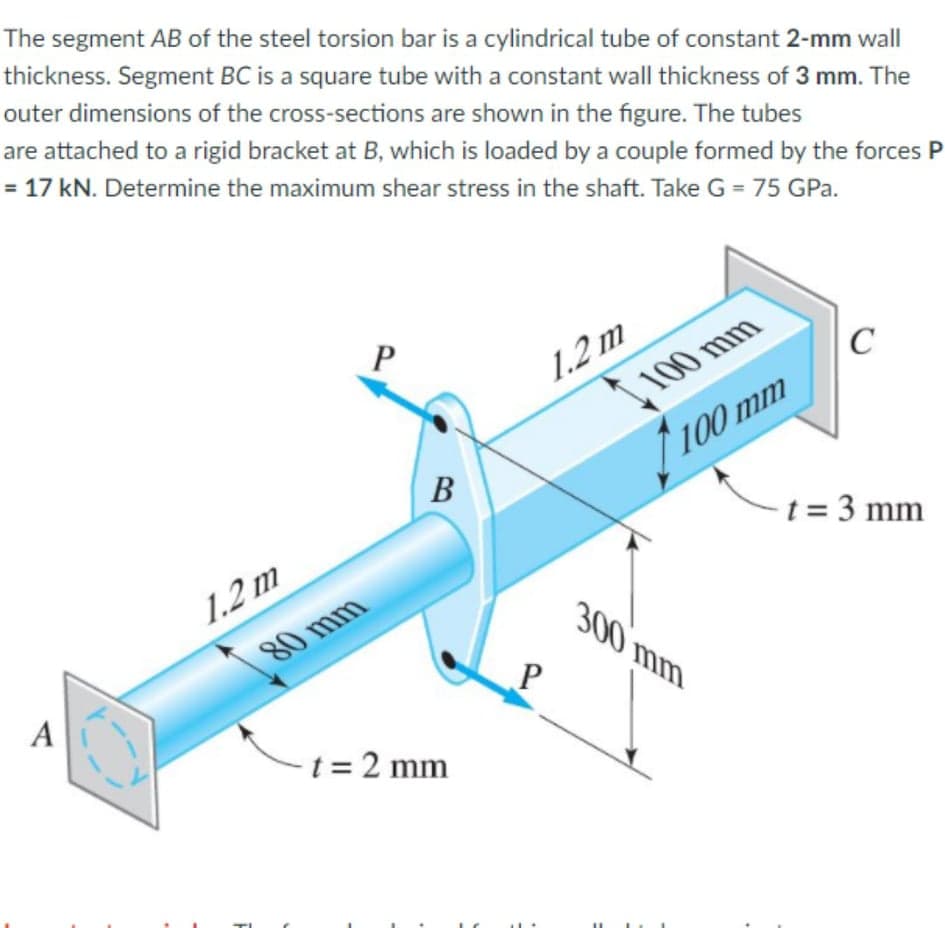 The segment AB of the steel torsion bar is a cylindrical tube of constant 2-mm wall
thickness. Segment BC is a square tube with a constant wall thickness of 3 mm. The
outer dimensions of the cross-sections are shown in the figure. The tubes
are attached to a rigid bracket at B, which is loaded by a couple formed by the forces P
= 17 kN. Determine the maximum shear stress in the shaft. Take G = 75 GPa.
1.2 m
100 mm
100 mm
В
t = 3 mm
1.2 m
300
80 mm
mm
A
-t = 2 mm
