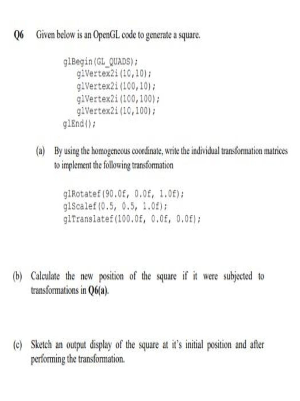 Q6 Given below is an OpenGL code to generate a square.
glBegin (GL_QUADS);
glVertex2i (10,10);
glVertex2i (100,10);
glVertex2i (100,100);
glVertex2i (10,100);
glEnd ();
(a) By using the homogencous coordinate, write the individual transformation matrices
to implement the following transformation
glRotatef (90.0f, 0.0f, 1.0f);
glScalef (0.5, 0.5, 1.0f);
glTranslatef (100.0f, 0.0£, 0.0£);
(b) Calculate the new position of the square if it were subjected to
transformations in Q6(a).
(c) Sketch an output display of the square at it's initial position and after
performing the transformation.
