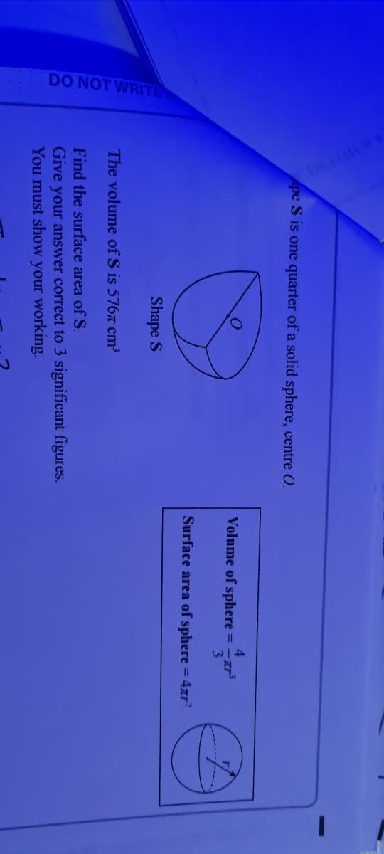 DO NOT WRITE
Ape S is one quarter of a solid sphere, centre O.
Volume of sphere =
Surface area of sphere = 4ar?
Shape S
The volume of S is 576a cm³
Find the surface area of S.
Give your answer correct to 3 significant figures.
You must show your working.
