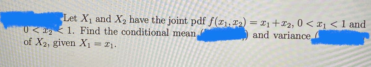 Let X1 and X2 have the joint pdf f(x1,x2) = x1+x2, 0 < x1 <1 and
and variance
0 < x2 <1. Find the conditional mean
of X2, given X1 = x1.
