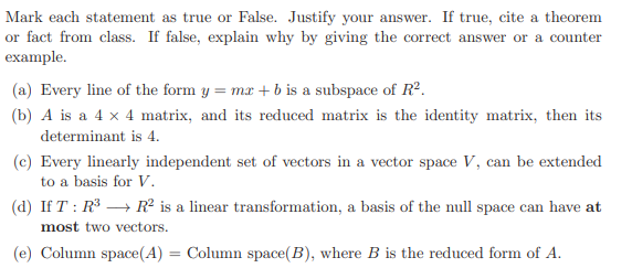 Mark each statement as true or False. Justify your answer. If true, cite a theorem
or fact from class. If false, explain why by giving the correct answer or a counter
example.
(a) Every line of the form y = mx + b is a subspace of R².
(b) A is a 4 x 4 matrix, and its reduced matrix is the identity matrix, then its
determinant is 4.
(c) Every linearly independent set of vectors in a vector space V, can be extended
to a basis for V.
(d) If T : R³ → R² is a linear transformation, a basis of the null space can have at
most two vectors.
(e) Column space(A) = Column space(B), where B is the reduced form of A.
