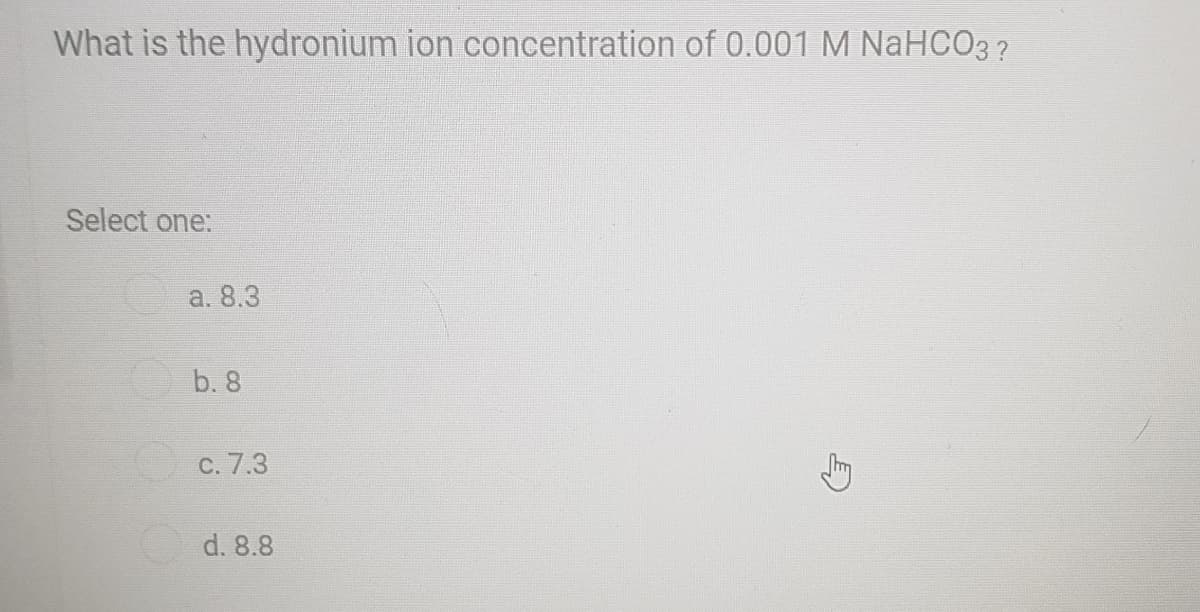 What is the hydronium ion concentration of 0.001 M NaHCO3 ?
Select one:
a. 8.3
O b. 8
C. 7.3
d. 8.8
