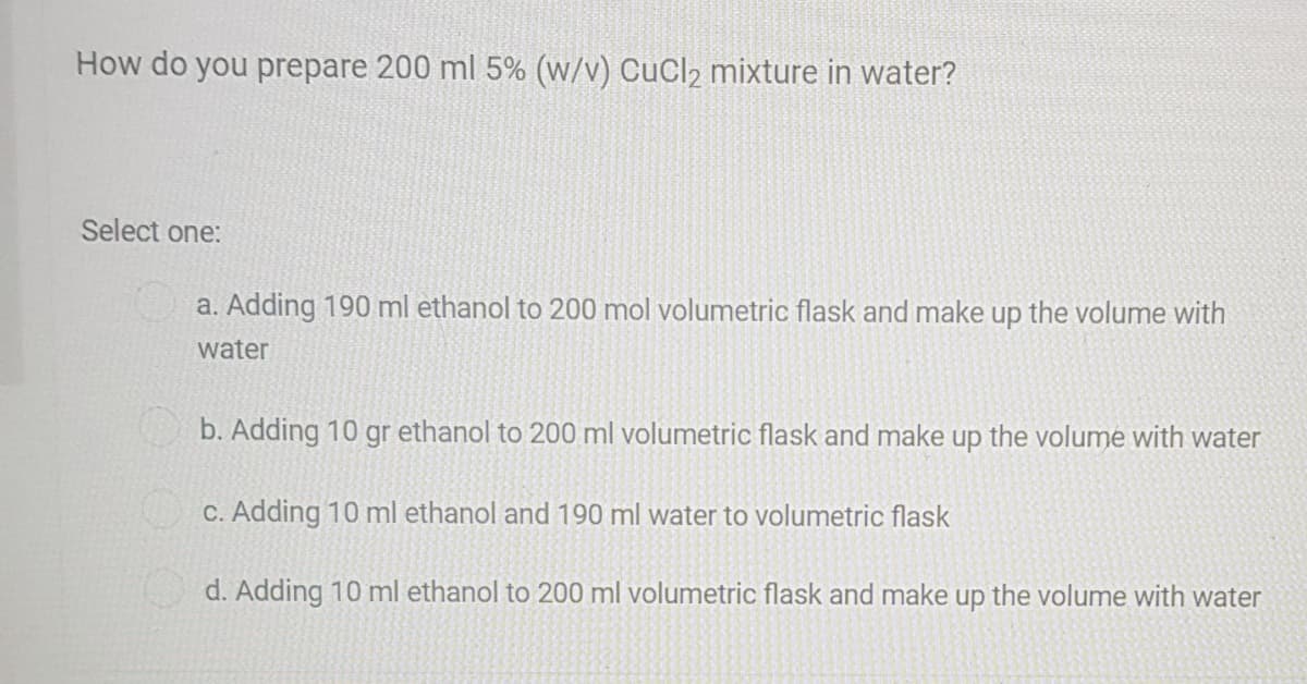 How do you prepare 200 ml 5% (w/v) CuCl2 mixture in water?
Select one:
a. Adding 190 ml ethanol to 200 mol volumetric flask and make up the volume with
water
b. Adding 10
gr ethanol to 200 ml volumetric flask and make up the volume with water
C. Adding 10 ml ethanol and 190 ml water to volumetric flask
d. Adding 10 ml ethanol to 200 ml volumetric flask and make up the volume with water
