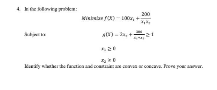 4. In the following problem:
200
Minimize f(X) = 100x, +
X1X2
300
Subject to:
g(X) = 2x2 +
21
X+x2
X1 20
X2 2 0
Identify whether the function and constraint are convex or concave. Prove your answer.
