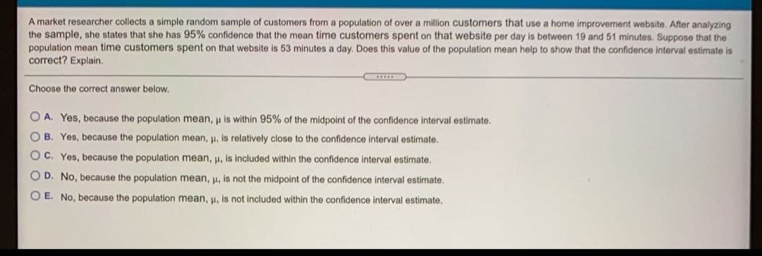 A market researcher collects a simple random sample of customers from a population of over a million customers that use a home improvement website, After analyzing
the sample, she states that she has 95% confidence that the mean time customers spent on that website per day is between 19 and 51 minutes. Suppose that the
population mean time customers spent on that website is 53 minutes a day. Does this value of the population mean help to show that the confidence interval estimate is
correct? Explain.
Choose the correct answer below.
O A. Yes, because the population mean, u is within 95% of the midpoint of the confidence interval estimate.
O B. Yes, because the population mean, u, is relatively close to the confidence interval estimate.
O C. Yes, because the population mean, u, is included within the confidence interval estimate.
OD. No, because the population mean, H, is not the midpoint of the confidence interval estimate.
O E. No, because the population mean, u, is not included within the confidence interval estimate.
