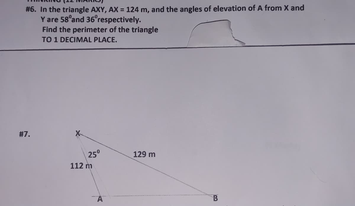 # 6. In the triangle AXY, AX = 124 m, and the angles of elevation of A from X and
Y are 58°and 36°respectively.
Find the perimeter of the triangle
TO 1 DECIMAL PLACE.
#7.
25°
129 m
112 m
