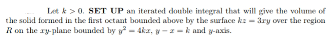 Let k > 0. SET UP an iterated double integral that will give the volume of
the solid formed in the first octant bounded above by the surface kz = 3ry over the region
R on the ry-plane bounded by y² = 4Akæ, y – x = k and y-axis.
%3D
