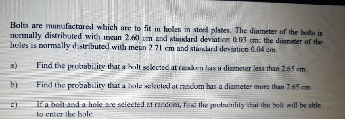 Bolts are manufactured which are to fit in holes in steel plates. The diameter of the bolts is
normally distributed with mean 2.60 cm and standard deviation 0.03 cm; the diameter of the
holes is normally distributed with mean 2.71 cm and standard deviation 0.04 cm.
a)
Find the probability that a bolt selected at random has a diameter less than 2.65 cm.
b)
Find the probability that a hole selected at random has a diameter more than 2.65 cm.
c)
If a bolt and a hole are selected at random, find the probability that the bolt will be able
to enter the hole.
