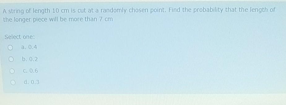 A string of length 10 cm is cut at a randomly chosen point. Find the probability that the length of
the longer piece will be more than 7 cm
Select one:
a. 0.4
Ob.0.2
C. 0.6
d. 0.3
