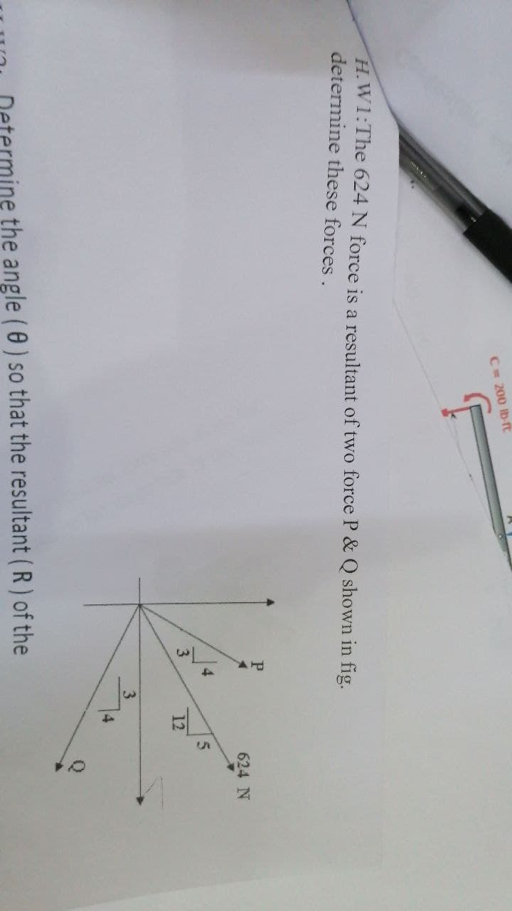 C= 200 Ib-rt
H.W1:The 624 N force is a resultant of two force P & Q shown in fig.
determine these forces.
P
624 N
3.
12
3
4
the angle (0) so that the resultant (R) of the
