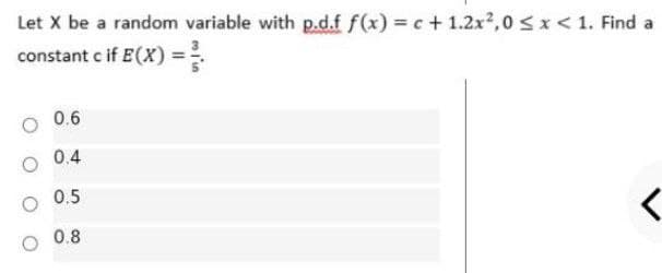 Let X be a random variable with p.d.f f(x) c + 1.2x2,0 <x < 1. Find a
constant c if E(X) =
0.6
0.4
0.5
0.8
