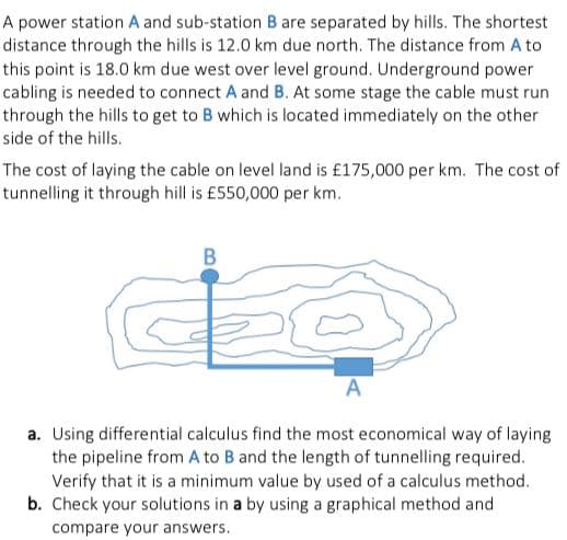 A power station A and sub-station B are separated by hills. The shortest
distance through the hills is 12.0 km due north. The distance from A to
this point is 18.0 km due west over level ground. Underground power
cabling is needed to connect A and B. At some stage the cable must run
through the hills to get to B which is located immediately on the other
side of the hills.
The cost of laying the cable on level land is £175,000 per km. The cost of
tunnelling it through hill is £550,000 per km.
B
A
a. Using differential calculus find the most economical way of laying
the pipeline from A to B and the length of tunnelling required.
Verify that it is a minimum value by used of a calculus method.
b. Check your solutions in a by using a graphical method and
compare your answers.
