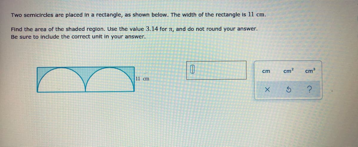 Two semicircles are placed in a rectangle, as shown below. The width of the rectangle is 11 cm.
Find the area of the shaded region. Use the value 3.14 for t, and do not round your answer.
Be sure to include the correct unit in your answer.
cm
cm?
cm
11 cm
