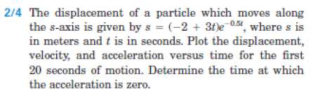 2/4 The displacement of a particle which moves along
the s-axis is given by s = (-2 + 3t)e¯0, where s is
in meters and t is in seconds. Plot the displacement,
velocity, and acceleration versus time for the first
20 seconds of motion. Determine the time at which
the acceleration is zero.
