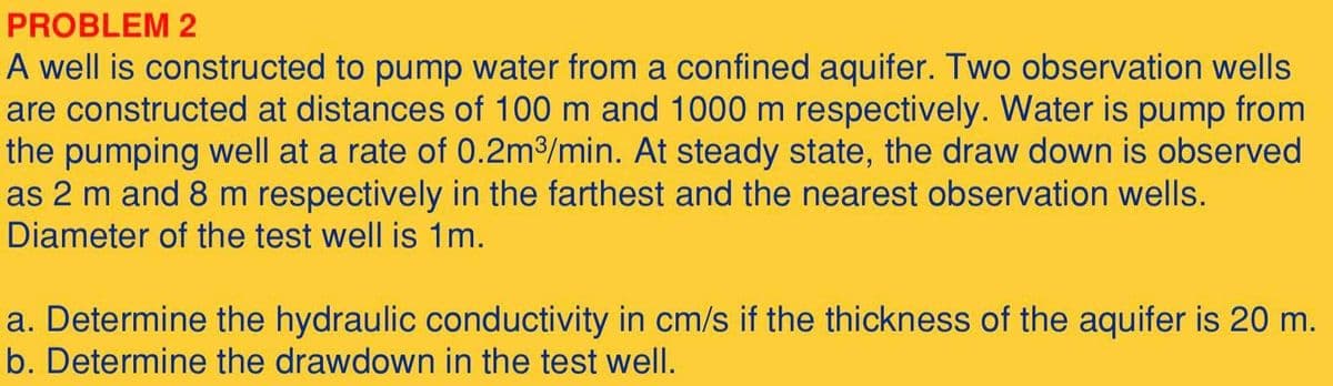 PROBLEM 2
A well is constructed to pump water from a confined aquifer. Two observation wells
are constructed at distances of 100 m and 1000 m respectively. Water is pump from
the pumping well at a rate of 0.2m3/min. At steady state, the draw down is observed
as 2 m and 8 m respectively in the farthest and the nearest observation wells.
Diameter of the test well is 1m.
a. Determine the hydraulic conductivity in cm/s if the thickness of the aquifer is 20 m.
b. Determine the drawdown in the test well.
