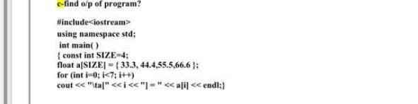 c-find o/p of program?
#include<iostream>
using namespace std;
int main( )
{ const int SIZE=4;
float a[SIZEJ = {33.3, 44.4,55.5,66.6 };
for (int i-0; i<7; i++)
cout << "tal" <<i« "|="< alil < endl;}
