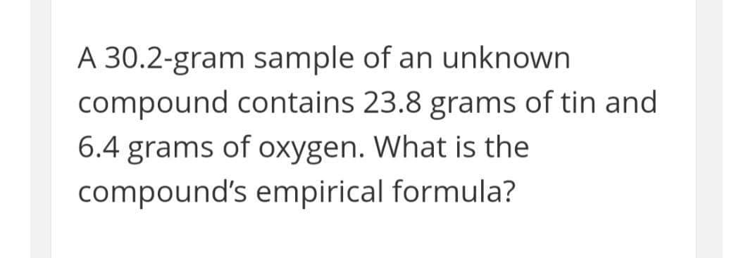 A 30.2-gram sample of an unknown
compound contains 23.8 grams of tin and
6.4 grams of oxygen. What is the
compound's empirical formula?
