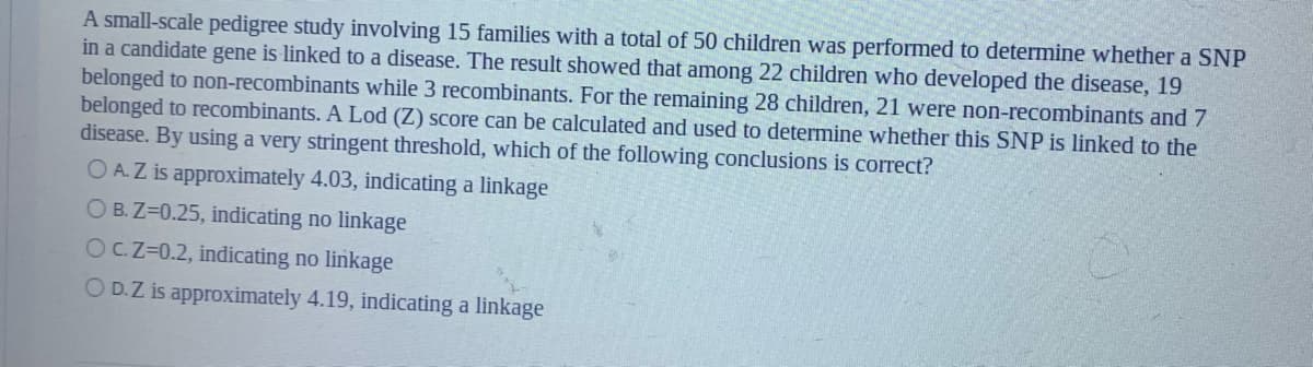 A small-scale pedigree study involving 15 families with a total of 50 children was performed to determine whether a SNP
in a candidate gene is linked to a disease. The result showed that among 22 children who developed the disease, 19
belonged to non-recombinants while 3 recombinants. For the remaining 28 children, 21 were non-recombinants and 7
belonged to recombinants. A Lod (Z) score can be calculated and used to determine whether this SNP is linked to the
disease. By using a very stringent threshold, which of the following conclusions is correct?
O A.Z is approximately 4.03, indicating a linkage
O B. Z=0.25, indicating no linkage
OCZ=0.2, indicating no linkage
O D.Z is approximately 4.19, indicating a linkage
