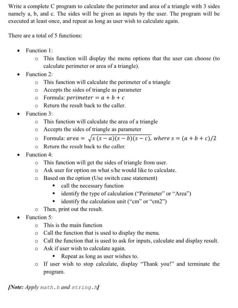 Write a complete C program to calculate the perimeter and area of a triangle with 3 sides
namely a, b, and c. The sides will be given as inputs by the user. The program will be
executed at least once, and repeat as long as user wish to calculate again.
There are a total of 5 functions:
Function 1:
o This function will display the menu options that the user can choose (to
calculate perimeter or area of a triangle).
Function 2:
o This function will calculate the perimeter of a triangle
o Accepts the sides of triangle as parameter
Formula: perimeter = a + b+c
o Return the result back to the caller.
Function 3:
o This function will calculate the area of a triangle
o Accepts the sides of triangle as parameter
o Formula: area = s (s- a)(s – b)(s - c), where s (a+b+ c)/2
Return the result back to the caller.
Function 4:
o This function will get the sides of triangle from user.
o Ask user for option on what s/he would like to calculate.
Based on the option (Use switch case statement)
call the necessary function
identify the type of calculation ("Perimeter" or "Area")
identify the calculation unit ("cm" or "cm2")
o Then, print out the result.
Function 5:
o This is the main function
Call the function that is used to display the menu.
o Call the function that is used to ask for inputs, calculate and display result.
o Ask if user wish to calculate again.
Repeat as long as user wishes to.
o If user wish to stop calculate, display "Thank you!" and terminate the
program.
[Note: Apply math.h and string.h]
