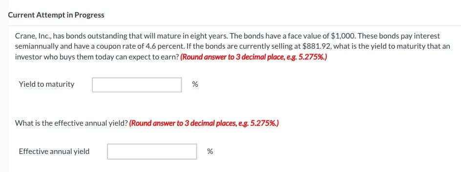 Current Attempt in Progress
Crane, Inc., has bonds outstanding that will mature in eight years. The bonds have a face value of $1,000. These bonds pay interest
semiannually and have a coupon rate of 4.6 percent. If the bonds are currently selling at $881.92, what is the yield to maturity that an
investor who buys them today can expect to earn? (Round answer to 3 decimal place, e.g. 5.275%.)
Yield to maturity
%
What is the effective annual yield? (Round answer to 3 decimal places, e.g. 5.275%.)
Effective annual yield
%