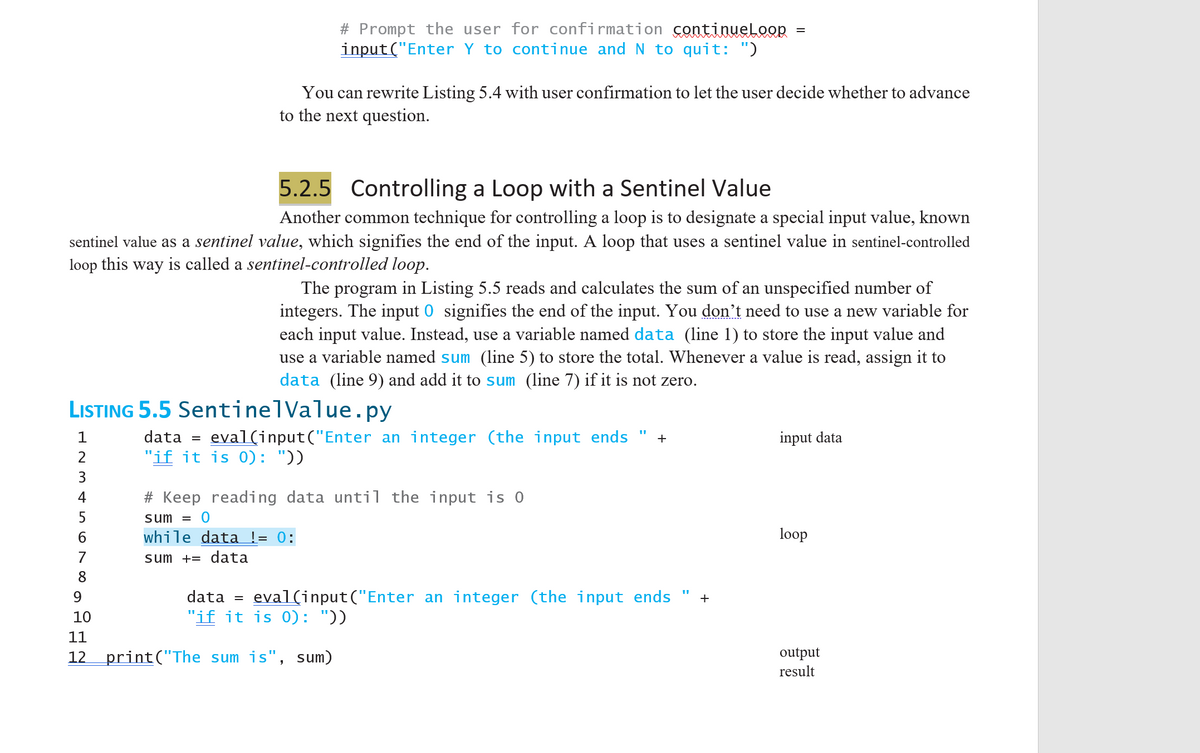 ### 5.2.5 Controlling a Loop with a Sentinel Value

Another common technique for controlling a loop is to designate a special input value, known as a **sentinel value**, which signifies the end of the input. A loop that uses a sentinel value in this way is called a **sentinel-controlled loop**.

The program in Listing 5.5 reads and calculates the sum of an unspecified number of integers. The input **0** signifies the end of the input. You don't need to use a new variable for each input value. Instead, use a variable named `data` (line 1) to store the input value and use a variable named `sum` (line 5) to store the total. Whenever a value is read, assign it to `data` (line 9) and add it to `sum` (line 7) if it is not zero.

**Listing 5.5 SentinelValue.py**

```python
1  data = eval(input("Enter an integer (the input ends " + 
2                   "if it is 0): "))        # input data
3
4  # Keep reading data until the input is 0
5  sum = 0
6  while data != 0:                         # loop
7      sum += data
8
9      data = eval(input("Enter an integer (the input ends " + 
10                      "if it is 0): "))    # input data
11
12 print("The sum is", sum)                  # output result
```

This program snippet shows how to implement a simple sentinel-controlled loop. Here’s a step-by-step explanation:

1. **Prompt User for Initial Input:**
    - `data = eval(input("Enter an integer (the input ends if it is 0): "))`
    - The program prompts the user to enter an integer. If the user enters 0, no further inputs are taken.

2. **Initialize the Summation Variable:**
    - `sum = 0`
    - A variable `sum` is initialized to accumulate the total of the entered numbers.

3. **Loop until User Enters Sentinel Value:**
    - `while data != 0:` 
    - This loop continues to execute as long as the user does not enter 0.

4. **Update Sum and Prompt for Next Input:**
    - `sum += data`
    - The entered data