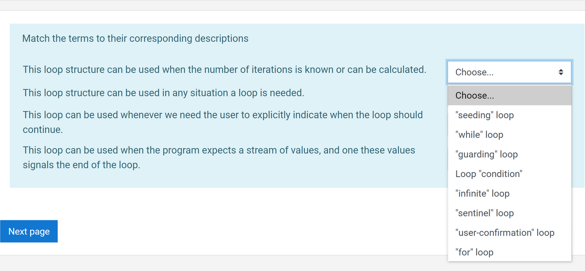 Match the terms to their corresponding descriptions
This loop structure can be used when the number of iterations is known or can be calculated.
Choose...
This loop structure can be used in any situation a loop is needed.
Choose...
This loop can be used whenever we need the user to explicitly indicate when the loop should
"seeding" loop
continue.
"while" loop
This loop can be used when the program expects a stream of values, and one these values
"guarding" loop
signals the end of the loop.
Loop "condition"
"infinite" loop
"sentinel" loop
Next page
"user-confirmation" loop
"for" loop
