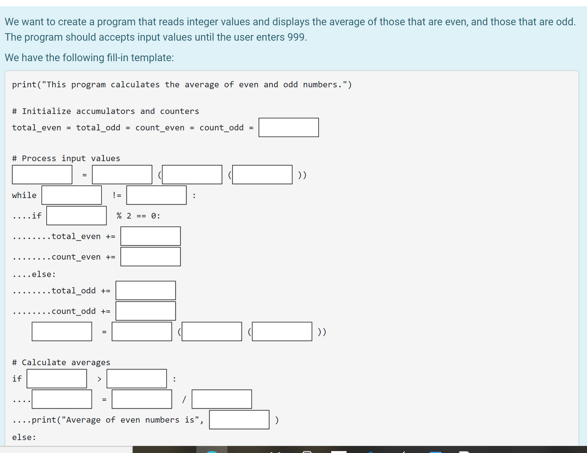 ## Program to Calculate the Average of Even and Odd Numbers

We want to create a program that reads integer values and displays the average of those that are even, and those that are odd. The program should accept input values until the user enters 999.

We have the following fill-in template:

```python
print("This program calculates the average of even and odd numbers.")

# Initialize accumulators and counters
total_even = total_odd = count_even = count_odd = ____(1)____

# Process input values
____(2)____ = ____(3)____(____(4)____(____(5)____))
while ____(6)____ != ____(7)____:
    ....if ____(8)____ % 2 == 0:
        ........total_even += ____(9)____
        ........count_even += ____(10)____
    ....else:
        ........total_odd += ____(11)____
        ........count_odd += ____(12)____
        
    ____(13)____ = ____(14)____(____(15)____(____(16)____))

# Calculate averages
if ____(17)____ > ____(18)____:
    ....____(19)____ = ____(20)____ / ____(21)____
    ....print("Average of even numbers is", ____(22)____)
else:
    ....print("No even numbers were entered.")

if ____(23)____ > ____(24)____:
    ....____(25)____ = ____(26)____ / ____(27)____
    ....print("Average of odd numbers is", ____(28)____)
else:
    ....print("No odd numbers were entered.")
```

### Diagram Explanation

This template contains a Python script skeleton designed to calculate and print the average of even and odd numbers. Let's break down its structure:

1. **Initialization of Variables (Line 4)**: This line initializes four variables (`total_even`, `total_odd`, `count_even`, `count_odd`) to zero. These will keep track of the sums and counts of even and odd numbers.
  
2. **Input Capture (Lines 6, 7, 8)**: A prompt captures user input, which is converted into an integer and stored in a variable. This captured value is then checked in a loop (`while`) until it equals `999`.
