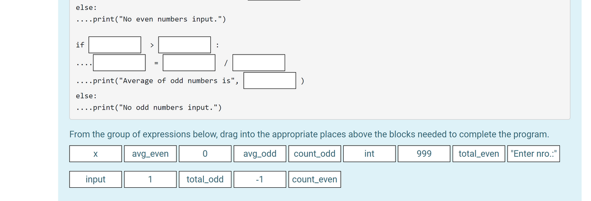 In this educational exercise, we provide a Python code snippet and a set of expressions. Your task is to drag and drop the appropriate expressions into the code to achieve the desired functionality.

Code Snippet:
```python
else:
    ....print("No even numbers input.")

if [_____] > [_____]:
    ....[_____] = [_____] / [_____]
    ....print("Average of odd numbers is", [_____])
else:
    ....print("No odd numbers input.")
```

Available Expressions:
- x
- avg_even
- 0
- avg_odd
- count_odd
- int
- 999
- total_even
- input
- 1
- total_odd
- -1
- count_even

Explanation:
- You are given a code snippet with placeholders where expressions need to be filled in.
- The objective is to complete the code such that it correctly calculates and displays the average of even numbers and odd numbers entered by the user.
- The expressions provided need to be accurately positioned in the code to ensure it works as intended.

Here's a breakdown of what each part of the code should accomplish:

1. **else block for even numbers**: If no even numbers are input, a message "No even numbers input." will be printed.
2. **if block for odd numbers**: Checks if the count of odd numbers is greater than zero.
    - If true, it calculates the average of odd numbers.
    - Then it prints the average.
    - Otherwise, it prints "No odd numbers input."

This exercise helps in understanding conditionals and arithmetic operations in Python, and the importance of proper variable placement for efficient computation. Drag and drop the correct expressions into the placeholders to complete the program logic.