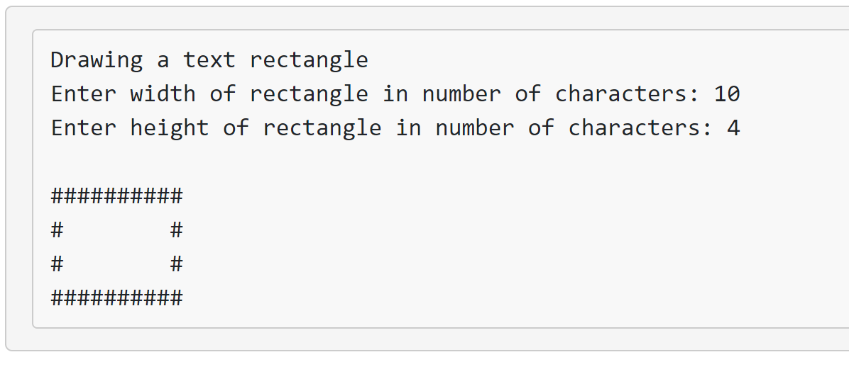 ### Drawing a Text Rectangle

To create a rectangular shape using text characters, follow these instructions:

1. **Enter the Width**: Input the number of characters that will form the width of the rectangle.
2. **Enter the Height**: Input the number of characters that will form the height of the rectangle.

Example:

- **Width of rectangle**: 10 characters
- **Height of rectangle**: 4 characters

The resultant rectangle will look something like this:

```
##########
#        #
#        #
##########
```

Explanation of the diagram:

- The top and bottom lines of the rectangle are formed by a continuous string of 10 `#` characters.
- The sides of the rectangle are formed by `#` characters at the beginning and end of each line.
- The spaces inside the rectangle are empty to maintain the shape's structure.

This method can be used to visually represent a rectangle using text-based characters in a console or simple text environment.