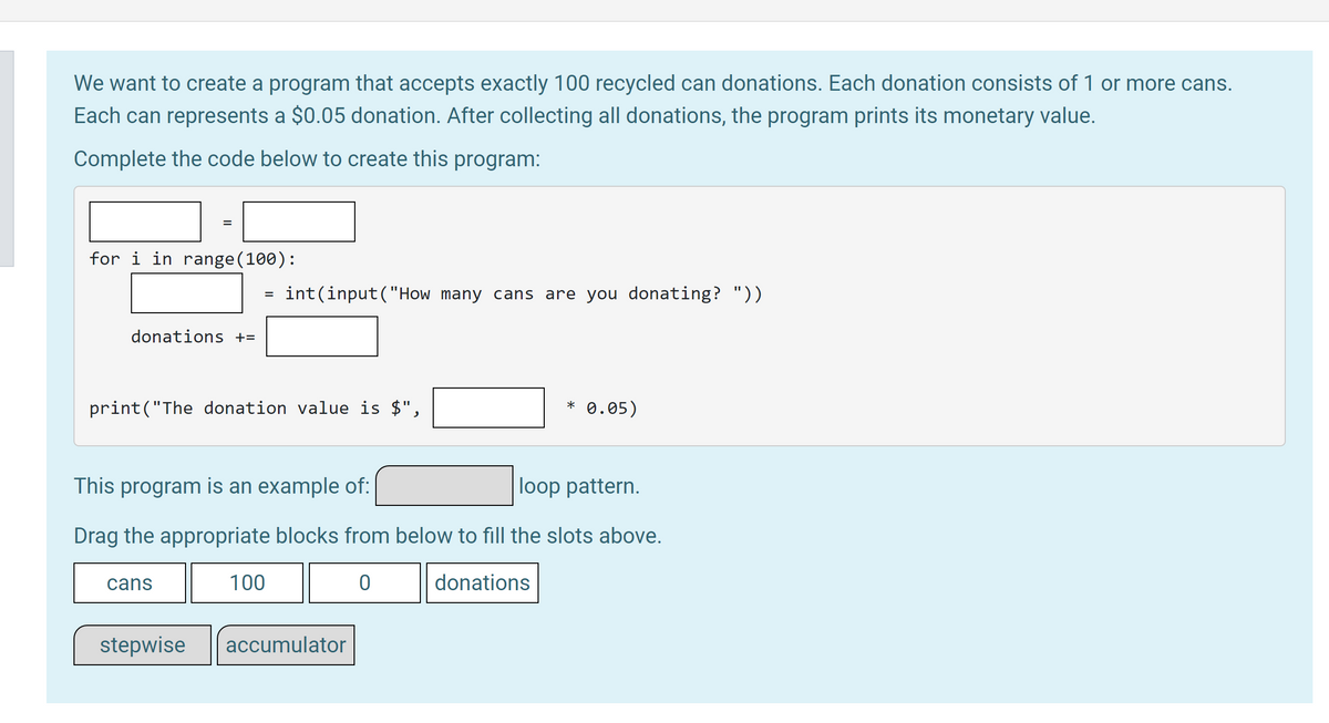 ## Collecting Recycled Can Donations

We want to create a program that accepts exactly 100 recycled can donations. Each donation consists of 1 or more cans. Each can represents a $0.05 donation. After collecting all donations, the program prints its monetary value.

### Complete the code below to create this program:

```python
donations = 0
for i in range(100):
    cans = int(input("How many cans are you donating? "))
    donations += cans

print("The donation value is $", donations * 0.05)
```

### Explanation of Code

This code performs the following tasks:

1. **Initialization**: Initializes the `donations` variable to 0. This variable will accumulate the total number of cans donated.
2. **Loop (for i in range(100))**: Repeats the next block of code 100 times, which corresponds to accepting 100 donations.
3. **Input Collection**: For each iteration, asks the donor to enter the number of cans they are donating.
4. **Accumulation**: Adds the number of cans donated to the total `donations`.
5. **Calculation & Output**: After collecting all donations, calculates the total monetary value of the cans and prints it.

### Drag the appropriate blocks to fill the slots above

- **cans**: Represents the number of cans donated in each iteration.
- **100**: Sets the loop to run exactly 100 times.
- **0**: Initializes the `donations` variable to 0.
- **donations**: Variable that accumulates the total number of cans.

### Program Example Type

This program is an example of an **accumulator** loop pattern.

### Diagram Explanation

The diagram presents an incomplete code snippet with blanks to be filled by dragging appropriate code blocks from a given set. Below the code snippet, several draggable code blocks (`cans`, `100`, `0`, `donations`, `stepwise`, `accumulator`) are provided for completing the code, focusing on using the correct loop pattern and accumulation logic.