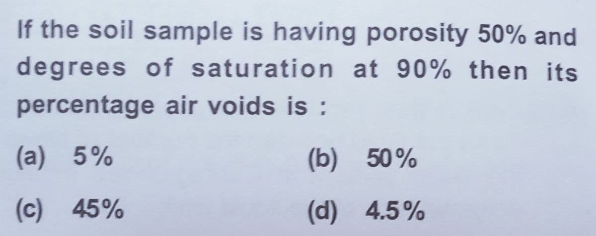 If the soil sample is having porosity 50% and
degrees of saturation at 90% then its
percentage air voids is :
(a) 5%
(b) 50%
(c) 45%
(d) 4.5%
