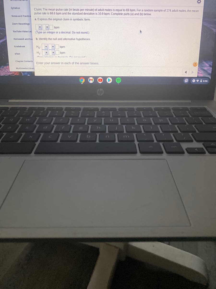 Syllabus
Claim: The mean pulse rate (in beats per minute) of adult males is equal to 69 bpm. For a random sample of 174 adult males, the mean
pulse rate is 68.6 bpm and the standard deviation is 10.9 bpm. Complete parts (a) and (b) below.
Notes and Practice
a. Express the original claim in symbolic form.
Zoom Recordings
bpm
YouTube Video Lec (Type an integer or a decimal. Do not round.)
Homework and Exa
b. Identify the null and alternative hypotheses.
Gradebook
bpm
H:
bpm
еТеxt
Tunn intnann rdeneimale Dn ant nund
Chapter Contents
Enter your answer in each of the answer boxes.
Multimedia Libran
Ov 0 6:06
hp
2.
6
B
07
m
alt
