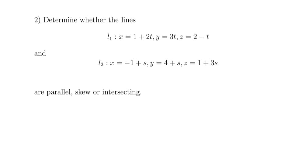 2) Determine whether the lines
l1: x = 1+ 2t, y = 3t, z = 2 – t
and
l2 : x = -1+ s, y = 4 + s, z =1+3s
are parallel, skew or intersecting.
