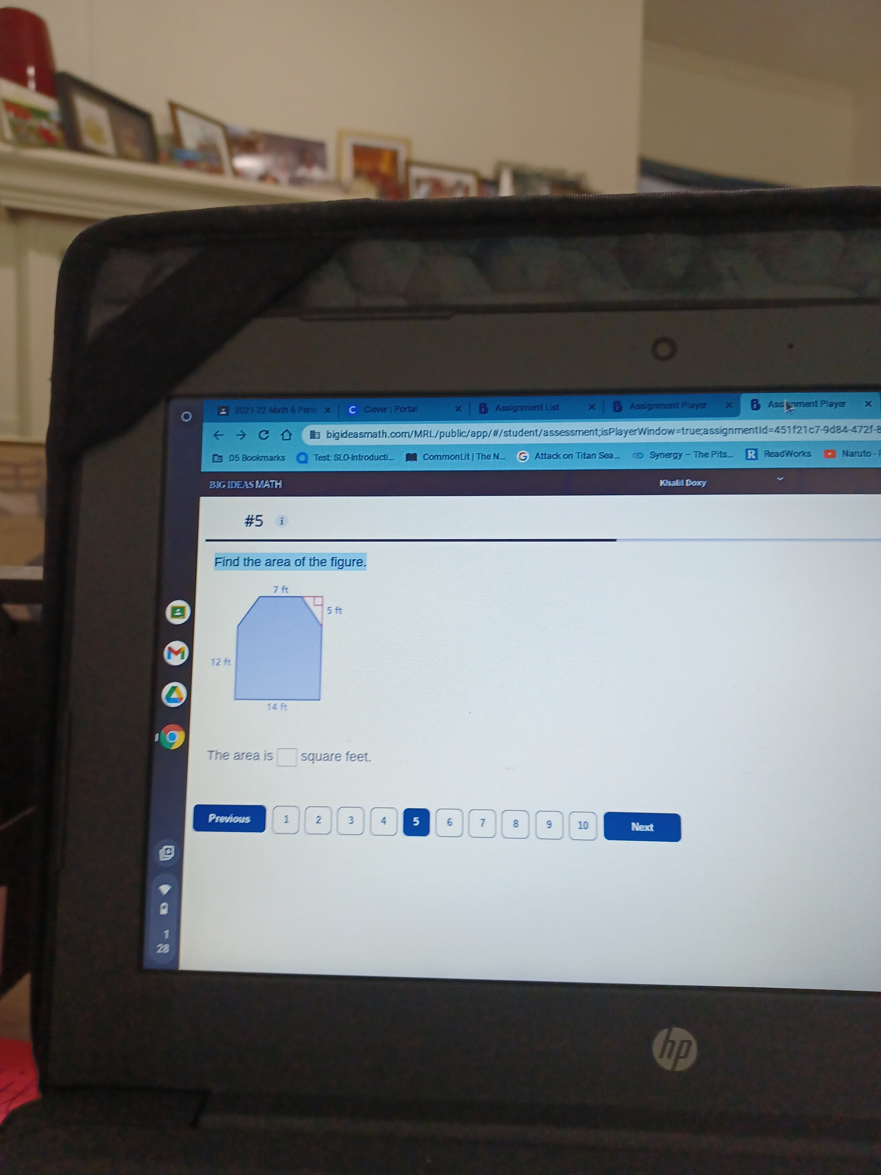 7,
6.
2021 22 Math 6 Penic x
C Ciever Portal
BAssignment List
6 Assignment Player
B Assoment Player
à bigideasmath.com/MRL/public/app/%23/student/assessment;isPlayerWindow=true;assignmentId%3D451f21c7-84-472f-8
G D5 Bookmarks Test SLO-introducti CommonLit The N G Attack on Titan Sea
OSymergy- The Pits
R ReadWorks
O Naruto- F
BIG IDEAS MATH
Khalil Doxy
#5 i
Find the area of the figure.
7 ft
12 ft
The area is square feet.
Previous
1.
4.
OT
prƏN
1.
22
dy
