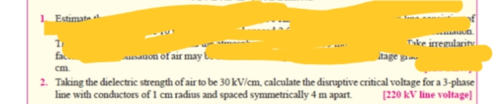 1. Estimate
Take irregularity
Itage g
fac.
unauon of air may |
cm.
2. Taking the dielectric strength of air to be 30 kV/cm, calculate the disruptive critical voltage for a 3-phase|
line with conductors of 1 cm radius and spaced symmetrically 4 m apart.
[220 kV line voltage]
