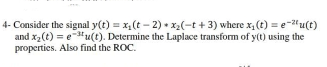 4- Consider the signal y(t) = x,(t – 2) * x2(-t +3) where x, (t) = e-2"u(t)
and x2(t) = e-3tu(t). Determine the Laplace transform of y(t) using the
properties. Also find the ROC.
