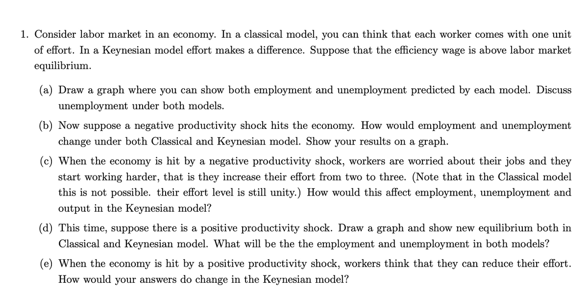 1. Consider labor market in an economy. In a classical model, you can think that each worker comes with one unit
of effort. In a Keynesian model effort makes a difference. Suppose that the efficiency wage is above labor market
equilibrium.
(a) Draw a graph where you can show both employment and unemployment predicted by each model. Discuss
unemployment under both models.
(b) Now suppose a negative productivity shock hits the economy. How would employment and unemployment
change under both Classical and Keynesian model. Show your results on a graph.
(c) When the economy is hit by a negative productivity shock, workers are worried about their jobs and they
start working harder, that is they increase their effort from two to three. (Note that in the Classical model
this is not possible. their effort level is still unity.) How would this affect employment, unemployment and
output in the Keynesian model?
(d) This time, suppose there is a positive productivity shock. Draw a graph and show new equilibrium both in
Classical and Keynesian model. What will be the the employment and unemployment in both models?
(e) When the economy is hit by a positive productivity shock, workers think that they can reduce their effort.
How would your answers do change in the Keynesian model?