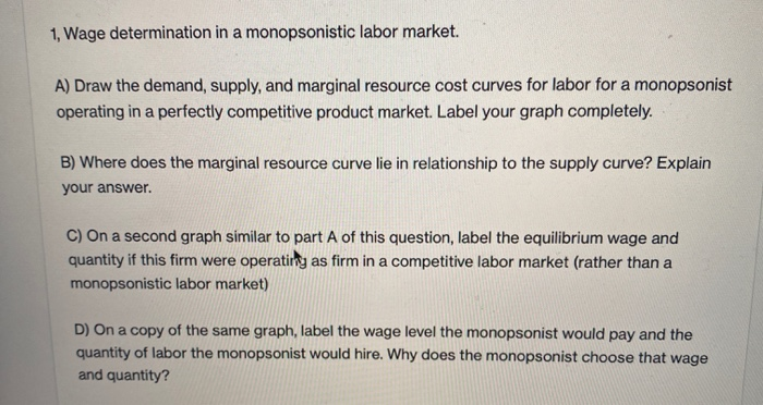 1, Wage determination in a monopsonistic labor market.
A) Draw the demand, supply, and marginal resource cost curves for labor for a monopsonist
operating in a perfectly competitive product market. Label your graph completely.
B) Where does the marginal resource curve lie in relationship to the supply curve? Explain
your answer.
C) On a second graph similar to part A of this question, label the equilibrium wage and
quantity if this firm were operating as firm in a competitive labor market (rather than a
monopsonistic labor market)
D) On a copy of the same graph, label the wage level the monopsonist would pay and the
quantity of labor the monopsonist would hire. Why does the monopsonist choose that wage
and quantity?