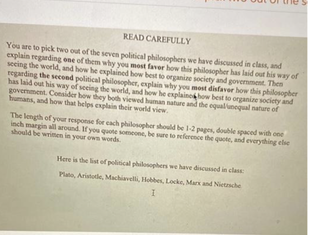 READ CAREFULLY
You are to pick two out of the seven political philosophers we have discussed in class, and
explain regarding one of them why you most favor how this philosopher has laid out his way of
seeing the world, and how he explained how best to organize society and government. Then
regarding the second political philosopher, explain why you most disfavor how this philosopher
has laid out his way of seeing the world, and how he explained how best to organize society and
government. Consider how they both viewed human nature and the equal/unequal nature of
humans, and how that helps explain their world view.
The length of your response for each philosopher should be 1-2 pages, double spaced with one
inch margin all around. If you quote someone, be sure to reference the quote, and everything else
should be written in your own words.
Here is the list of political philosophers we have discussed in class:
Plato, Aristotle, Machiavelli, Hobbes, Locke, Marx and Nietzsche
I
